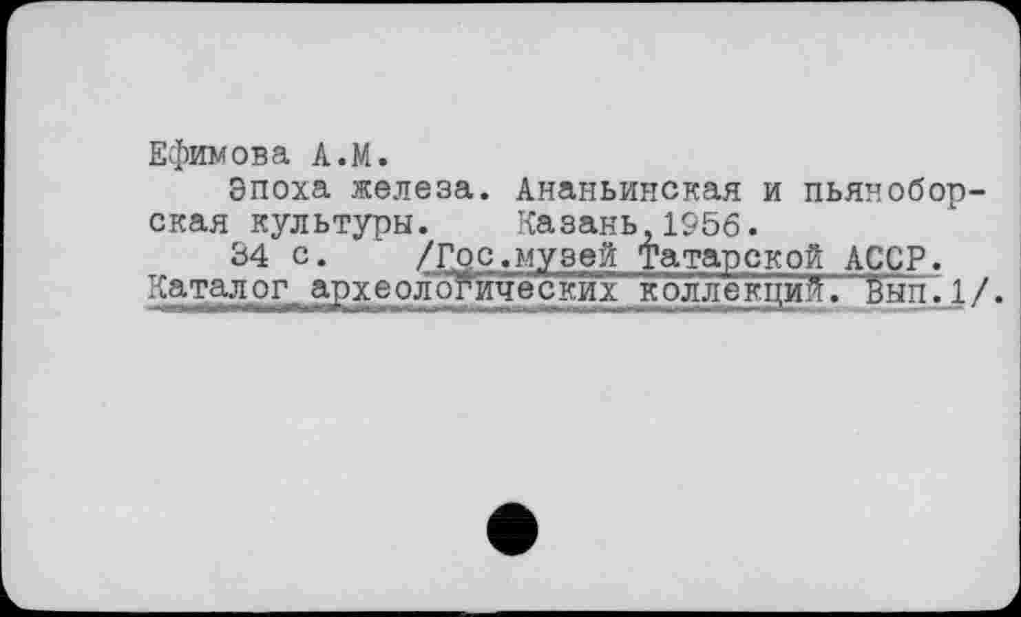 ﻿Ефимова A.M.
Эпоха железа. Ананьинская и пьяноборская культуры. Казань 1956.
34 с. /Гос.музей Татарской АССР.
Каталог археологических коллекций, бып.1/.